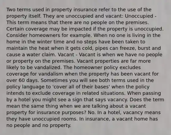 Two terms used in property insurance refer to the use of the property itself. They are unoccupied and vacant: Unoccupied - This term means that there are no people on the premises. Certain coverage may be impacted if the property is unoccupied. Consider homeowners for example. When no one is living in the home in the winter time and no steps have been taken to maintain the heat when it gets cold, pipes can freeze, burst and cause a water claim. Vacant - Vacant is when we have no people or property on the premises. Vacant properties are far more likely to be vandalized. The homeowner policy excludes coverage for vandalism when the property has been vacant for over 60 days. Sometimes you will see both terms used in the policy language to 'cover all of their bases' when the policy intends to exclude coverage in related situations. When passing by a hotel you might see a sign that says vacancy. Does the term mean the same thing when we are talking about a vacant property for insurance purposes? No. In a hotel, vacancy means they have unoccupied rooms. In insurance, a vacant home has no people and no property.