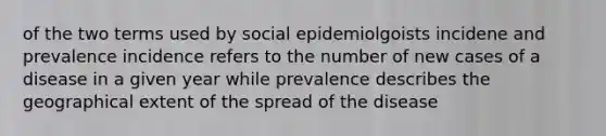 of the two terms used by social epidemiolgoists incidene and prevalence incidence refers to the number of new cases of a disease in a given year while prevalence describes the geographical extent of the spread of the disease