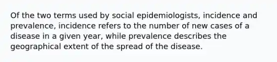 Of the two terms used by social epidemiologists, incidence and prevalence, incidence refers to the number of new cases of a disease in a given year, while prevalence describes the geographical extent of the spread of the disease.