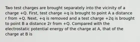 Two test charges are brought separately into the vicinity of a charge +Q. First, test charge +q is brought to point A a distance r from +Q. Next, +q is removed and a test charge +2q is brought to point B a distance 2r from +Q. Compared with the electrostatic potential energy of the charge at A, that of the charge at B is