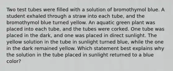 Two test tubes were filled with a solution of bromothymol blue. A student exhaled through a straw into each tube, and the bromothymol blue turned yellow. An aquatic green plant was placed into each tube, and the tubes were corked. One tube was placed in the dark, and one was placed in direct sunlight. The yellow solution in the tube in sunlight turned blue, while the one in the dark remained yellow. Which statement best explains why the solution in the tube placed in sunlight returned to a blue color?