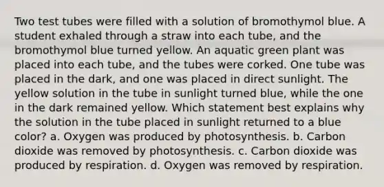 Two test tubes were filled with a solution of bromothymol blue. A student exhaled through a straw into each tube, and the bromothymol blue turned yellow. An aquatic green plant was placed into each tube, and the tubes were corked. One tube was placed in the dark, and one was placed in direct sunlight. The yellow solution in the tube in sunlight turned blue, while the one in the dark remained yellow. Which statement best explains why the solution in the tube placed in sunlight returned to a blue color? a. Oxygen was produced by photosynthesis. b. Carbon dioxide was removed by photosynthesis. c. Carbon dioxide was produced by respiration. d. Oxygen was removed by respiration.