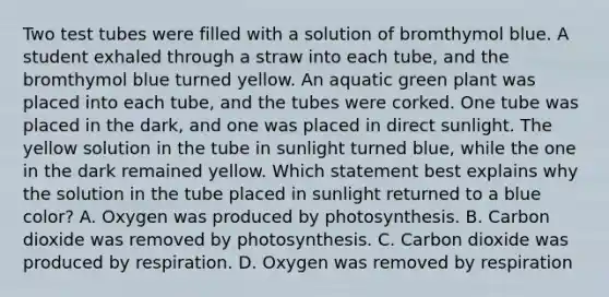 Two test tubes were filled with a solution of bromthymol blue. A student exhaled through a straw into each tube, and the bromthymol blue turned yellow. An aquatic green plant was placed into each tube, and the tubes were corked. One tube was placed in the dark, and one was placed in direct sunlight. The yellow solution in the tube in sunlight turned blue, while the one in the dark remained yellow. Which statement best explains why the solution in the tube placed in sunlight returned to a blue color? A. Oxygen was produced by photosynthesis. B. Carbon dioxide was removed by photosynthesis. C. Carbon dioxide was produced by respiration. D. Oxygen was removed by respiration