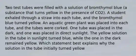 Two test tubes were filled with a solution of bromthymol blue (a substance that turns yellow in the presence of CO2). A student exhaled through a straw into each tube, and the bromthymol blue turned yellow. An aquatic green plant was placed into each tube, and the tubes were corked. One tube was placed in the dark, and one was placed in direct sunlight. The yellow solution in the tube in sunlight turned blue, while the one in the dark remained yellow. Which statement best explains why the solution in the tube initially turned yellow