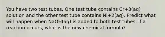 You have two test tubes. One test tube contains Cr+3(aq) solution and the other test tube contains Ni+2(aq). Predict what will happen when NaOH(aq) is added to both test tubes. If a reaction occurs, what is the new chemical formula?