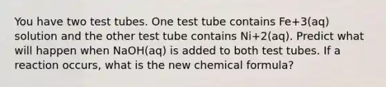 You have two test tubes. One test tube contains Fe+3(aq) solution and the other test tube contains Ni+2(aq). Predict what will happen when NaOH(aq) is added to both test tubes. If a reaction occurs, what is the new chemical formula?