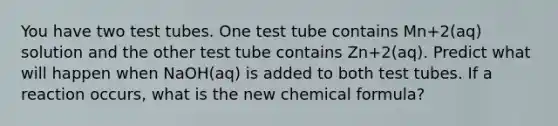 You have two test tubes. One test tube contains Mn+2(aq) solution and the other test tube contains Zn+2(aq). Predict what will happen when NaOH(aq) is added to both test tubes. If a reaction occurs, what is the new chemical formula?