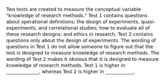 Two tests are created to measure the conceptual variable "knowledge of research methods." Test 1 contains questions about operational definitions; the design of experiments, quasi-experiments, and correlational studies; how to evaluate all of these research designs; and ethics in research. Test 2 contains questions only about the design of experiments. The wording of questions in Test 1 do not allow someone to figure out that the test is designed to measure knowledge of research methods. The wording of Test 2 makes it obvious that it is designed to measure knowledge of research methods. Test 1 is higher in ______________, whereas Test 2 is higher in ____________.