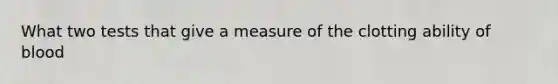 What two tests that give a measure of the clotting ability of blood