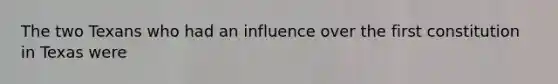 The two Texans who had an influence over the first constitution in Texas were