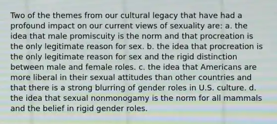 Two of the themes from our cultural legacy that have had a profound impact on our current views of sexuality are: a. the idea that male promiscuity is the norm and that procreation is the only legitimate reason for sex. b. the idea that procreation is the only legitimate reason for sex and the rigid distinction between male and female roles. c. the idea that Americans are more liberal in their sexual attitudes than other countries and that there is a strong blurring of gender roles in U.S. culture. d. the idea that sexual nonmonogamy is the norm for all mammals and the belief in rigid gender roles.