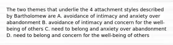 The two themes that underlie the 4 attachment styles described by Bartholomew are A. avoidance of intimacy and anxiety over abandonment B. avoidance of intimacy and concern for the well-being of others C. need to belong and anxiety over abandonment D. need to belong and concern for the well-being of others