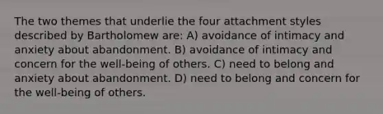 The two themes that underlie the four attachment styles described by Bartholomew are: A) avoidance of intimacy and anxiety about abandonment. B) avoidance of intimacy and concern for the well-being of others. C) need to belong and anxiety about abandonment. D) need to belong and concern for the well-being of others.