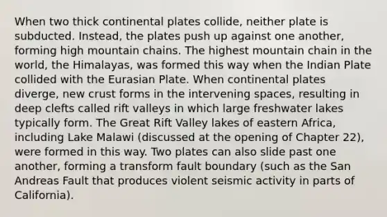 When two thick continental plates collide, neither plate is subducted. Instead, the plates push up against one another, forming high mountain chains. The highest mountain chain in the world, the Himalayas, was formed this way when the Indian Plate collided with the Eurasian Plate. When continental plates diverge, new crust forms in the intervening spaces, resulting in deep clefts called rift valleys in which large freshwater lakes typically form. The Great Rift Valley lakes of eastern Africa, including Lake Malawi (discussed at the opening of Chapter 22), were formed in this way. Two plates can also slide past one another, forming a transform fault boundary (such as the San Andreas Fault that produces violent seismic activity in parts of California).