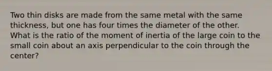 Two thin disks are made from the same metal with the same thickness, but one has four times the diameter of the other. What is the ratio of the moment of inertia of the large coin to the small coin about an axis perpendicular to the coin through the center?