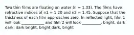 Two thin films are floating on water (n = 1.33). The films have refractive indices of n1 = 1.20 and n2 = 1.45. Suppose that the thickness of each film approaches zero. In reflected light, film 1 will look ____________ and film 2 will look __________. bright, dark dark, dark bright, bright dark, bright