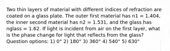 Two thin layers of material with different indices of refraction are coated on a glass plate. The outer first material has n1 = 1.404, the inner second material has n2 = 1.531, and the glass has nglass = 1.62. If light is incident from air on the first layer, what is the phase change for light that reflects from the glass? Question options: 1) 0° 2) 180° 3) 360° 4) 540° 5) 630°