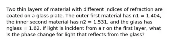 Two thin layers of material with different indices of refraction are coated on a glass plate. The outer first material has n1 = 1.404, the inner second material has n2 = 1.531, and the glass has nglass = 1.62. If light is incident from air on the first layer, what is the phase change for light that reflects from the glass?