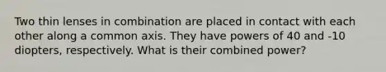 Two thin lenses in combination are placed in contact with each other along a common axis. They have powers of 40 and -10 diopters, respectively. What is their combined power?