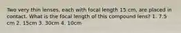 Two very thin lenses, each with focal length 15 cm, are placed in contact. What is the focal length of this compound lens? 1. 7.5 cm 2. 15cm 3. 30cm 4. 10cm