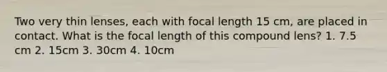 Two very thin lenses, each with focal length 15 cm, are placed in contact. What is the focal length of this compound lens? 1. 7.5 cm 2. 15cm 3. 30cm 4. 10cm