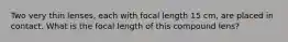 Two very thin lenses, each with focal length 15 cm, are placed in contact. What is the focal length of this compound lens?