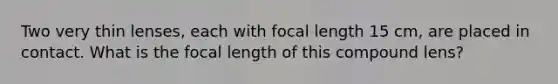 Two very thin lenses, each with focal length 15 cm, are placed in contact. What is the focal length of this compound lens?