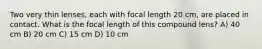 Two very thin lenses, each with focal length 20 cm, are placed in contact. What is the focal length of this compound lens? A) 40 cm B) 20 cm C) 15 cm D) 10 cm