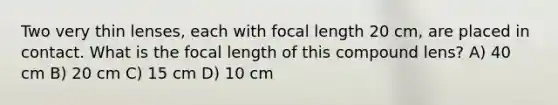 Two very thin lenses, each with focal length 20 cm, are placed in contact. What is the focal length of this compound lens? A) 40 cm B) 20 cm C) 15 cm D) 10 cm