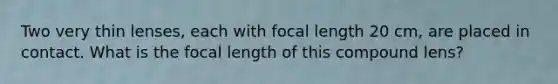 Two very thin lenses, each with focal length 20 cm, are placed in contact. What is the focal length of this compound lens?