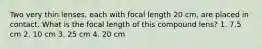 Two very thin lenses, each with focal length 20 cm, are placed in contact. What is the focal length of this compound lens? 1. 7.5 cm 2. 10 cm 3. 25 cm 4. 20 cm