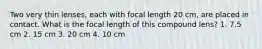 Two very thin lenses, each with focal length 20 cm, are placed in contact. What is the focal length of this compound lens? 1. 7.5 cm 2. 15 cm 3. 20 cm 4. 10 cm