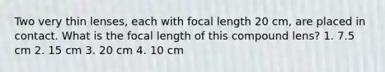 Two very thin lenses, each with focal length 20 cm, are placed in contact. What is the focal length of this compound lens? 1. 7.5 cm 2. 15 cm 3. 20 cm 4. 10 cm