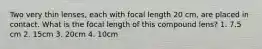 Two very thin lenses, each with focal length 20 cm, are placed in contact. What is the focal length of this compound lens? 1. 7.5 cm 2. 15cm 3. 20cm 4. 10cm