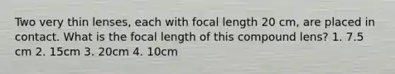 Two very thin lenses, each with focal length 20 cm, are placed in contact. What is the focal length of this compound lens? 1. 7.5 cm 2. 15cm 3. 20cm 4. 10cm