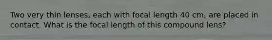 Two very thin lenses, each with focal length 40 cm, are placed in contact. What is the focal length of this compound lens?