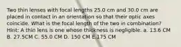 Two thin lenses with focal lengths 25.0 cm and 30.0 cm are placed in contact in an orientation so that their optic axes coincide. What is the focal length of the two in combination? Hint: A thin lens is one whose thickness is negligible. a. 13.6 CM B. 27.5CM C. 55.0 CM D. 150 CM E.175 CM