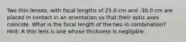 Two thin lenses, with focal lengths of 25.0 cm and -30.0 cm are placed in contact in an orientation so that their optic axes coincide. What is the focal length of the two in combination? Hint: A thin lens is one whose thickness is negligible.