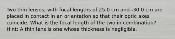 Two thin lenses, with focal lengths of 25.0 cm and -30.0 cm are placed in contact in an orientation so that their optic axes coincide. What is the focal length of the two in combination? Hint: A thin lens is one whose thickness is negligible.