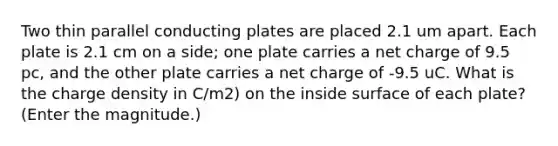 Two thin parallel conducting plates are placed 2.1 um apart. Each plate is 2.1 cm on a side; one plate carries a net charge of 9.5 pc, and the other plate carries a net charge of -9.5 uC. What is the charge density in C/m2) on the inside surface of each plate? (Enter the magnitude.)