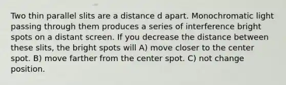 Two thin parallel slits are a distance d apart. Monochromatic light passing through them produces a series of interference bright spots on a distant screen. If you decrease the distance between these slits, the bright spots will A) move closer to the center spot. B) move farther from the center spot. C) not change position.