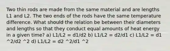 Two thin rods are made from the same material and are lengths L1 and L2. The two ends of the rods have the same temperature difference. What should the relation be between their diameters and lengths so that they conduct equal amounts of heat energy in a given time? a) L1/L2 = d1/d2 b) L1/L2 = d2/d1 c) L1/L2 = d1 ^2/d2 ^2 d) L1/L2 = d2 ^2/d1 ^2