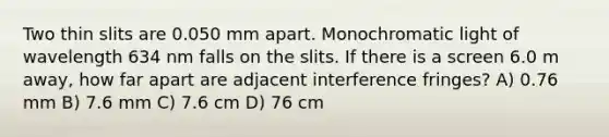 Two thin slits are 0.050 mm apart. Monochromatic light of wavelength 634 nm falls on the slits. If there is a screen 6.0 m away, how far apart are adjacent interference fringes? A) 0.76 mm B) 7.6 mm C) 7.6 cm D) 76 cm