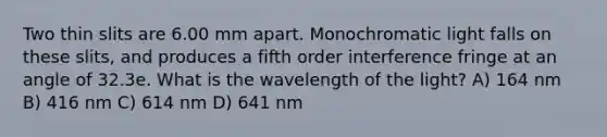 Two thin slits are 6.00 mm apart. Monochromatic light falls on these slits, and produces a fifth order interference fringe at an angle of 32.3e. What is the wavelength of the light? A) 164 nm B) 416 nm C) 614 nm D) 641 nm