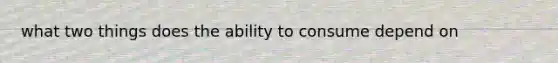 what two things does the ability to consume depend on