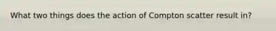 What two things does the action of Compton scatter result in?