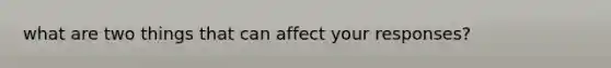 what are two things that can affect your responses?