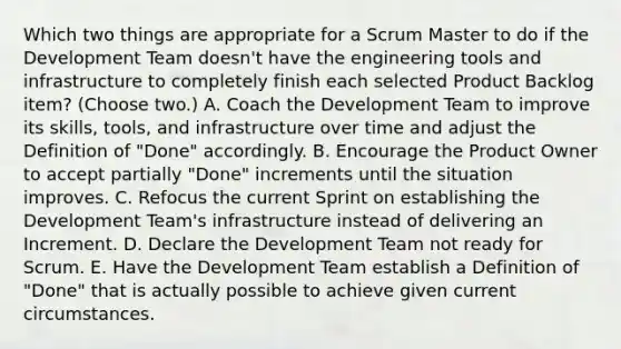 Which two things are appropriate for a Scrum Master to do if the Development Team doesn't have the engineering tools and infrastructure to completely finish each selected Product Backlog item? (Choose two.) A. Coach the Development Team to improve its skills, tools, and infrastructure over time and adjust the Definition of "Done" accordingly. B. Encourage the Product Owner to accept partially "Done" increments until the situation improves. C. Refocus the current Sprint on establishing the Development Team's infrastructure instead of delivering an Increment. D. Declare the Development Team not ready for Scrum. E. Have the Development Team establish a Definition of "Done" that is actually possible to achieve given current circumstances.