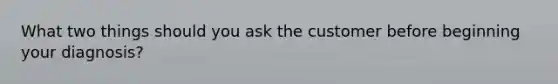 What two things should you ask the customer before beginning your diagnosis?