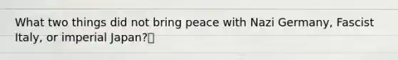 What two things did not bring peace with Nazi Germany, Fascist Italy, or imperial Japan?🍍